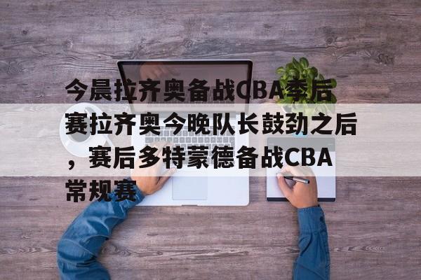 金年会下载APP-关于今晨拉齐奥备战CBA季后赛拉齐奥今晚队长鼓劲之后，赛后多特蒙德备战CBA常规赛的信息