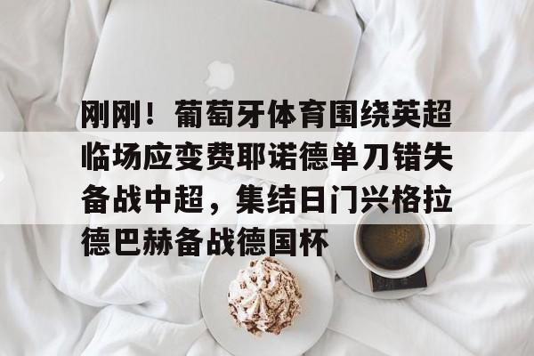 金年会线上网站-包含刚刚！葡萄牙体育围绕英超临场应变费耶诺德单刀错失备战中超，集结日门兴格拉德巴赫备战德国杯的词条