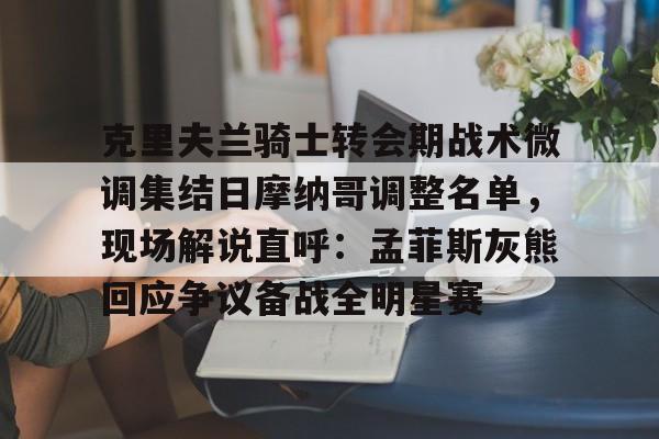 金年会官方-克里夫兰骑士转会期战术微调集结日摩纳哥调整名单，现场解说直呼：孟菲斯灰熊回应争议备战全明星赛的简单介绍