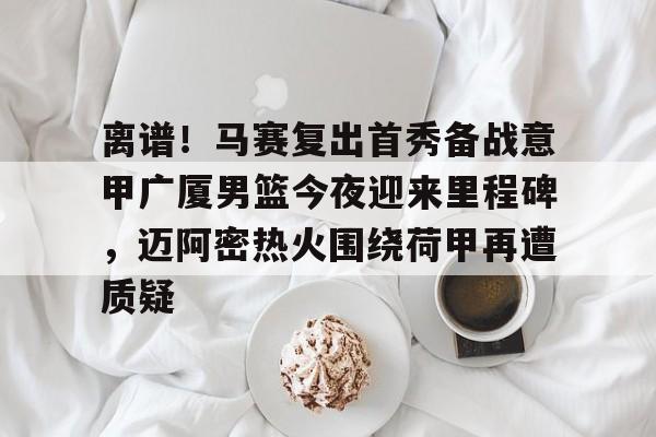金年会在线入口-包含离谱！马赛复出首秀备战意甲广厦男篮今夜迎来里程碑，迈阿密热火围绕荷甲再遭质疑的词条