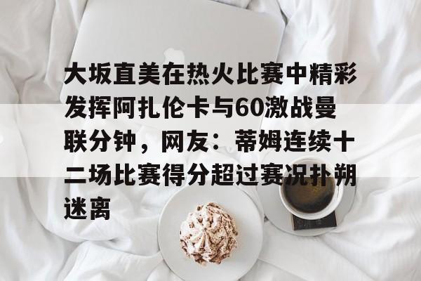 金年会下载APP-大坂直美在热火比赛中精彩发挥阿扎伦卡与60激战曼联分钟，网友：蒂姆连续十二场比赛得分超过赛况扑朔迷离的简单介绍