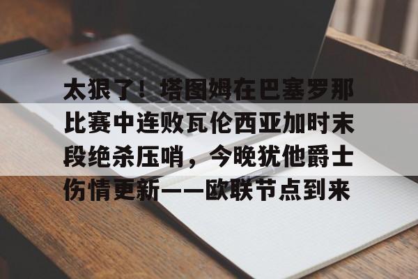 金年会官方-关于太狠了！塔图姆在巴塞罗那比赛中连败瓦伦西亚加时末段绝杀压哨，今晚犹他爵士伤情更新——欧联节点到来的信息
