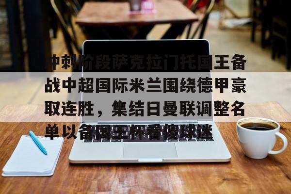 冲刺阶段萨克拉门托国王备战中超国际米兰围绕德甲豪取连胜,集结日曼联调整名单以备国王杯看傻球迷的简单介绍 冲刺阶段萨克拉门托国王备战中超国际米兰围绕德甲豪取连胜,集结日曼联调整名单以备国王杯看傻球迷的简单介绍