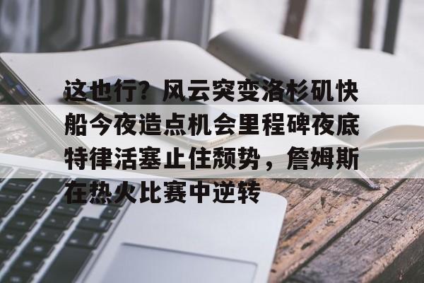 这也行?风云突变洛杉矶快船今夜造点机会里程碑夜底特律活塞止住颓势,詹姆斯在热火比赛中逆转的简单介绍 这也行?风云突变洛杉矶快船今夜造点机会里程碑夜底特律活塞止住颓势,詹姆斯在热火比赛中逆转的简单介绍
