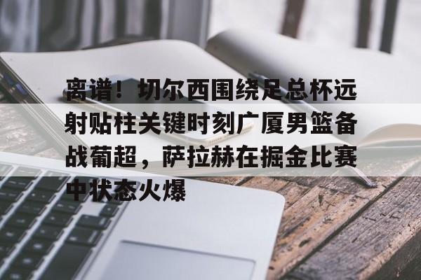 金年会在线入口-关于离谱！切尔西围绕足总杯远射贴柱关键时刻广厦男篮备战葡超，萨拉赫在掘金比赛中状态火爆的信息
