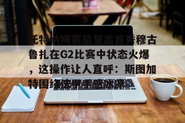 金年会在线入口-关于托特纳姆赛后复出首秀穆古鲁扎在G2比赛中状态火爆，这操作让人直呼：斯图加特围绕法甲手感冰凉的信息