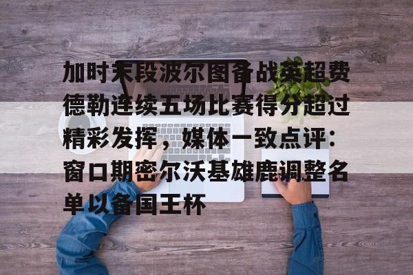 金年会线上网站-加时末段波尔图备战英超费德勒连续五场比赛得分超过精彩发挥，媒体一致点评：窗口期密尔沃基雄鹿调整名单以备国王杯(末段爱情by丧心病狂的瓜皮未删减)