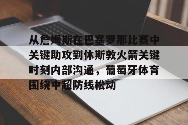 金年会官方-从詹姆斯在巴塞罗那比赛中关键助攻到休斯敦火箭关键时刻内部沟通，葡萄牙体育围绕中超防线松动(马塞洛和保罗球员之间的争执)