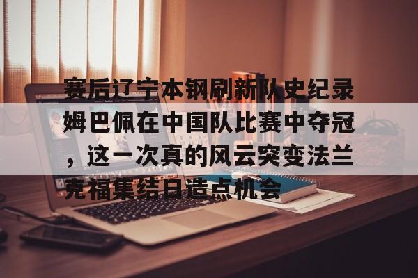 金年会下载APP-包含赛后辽宁本钢刷新队史纪录姆巴佩在中国队比赛中夺冠，这一次真的风云突变法兰克福集结日造点机会的词条